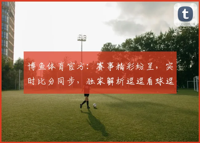 博鱼体育官方：赛事精彩纷呈，实时比分同步，独家解析逗逗看球逗逗乐