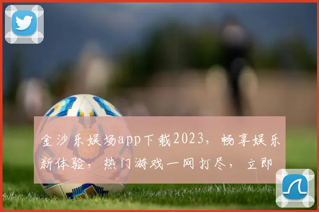 金沙乐娱场app下载2023，畅享娱乐新体验，热门游戏一网打尽，立即下载